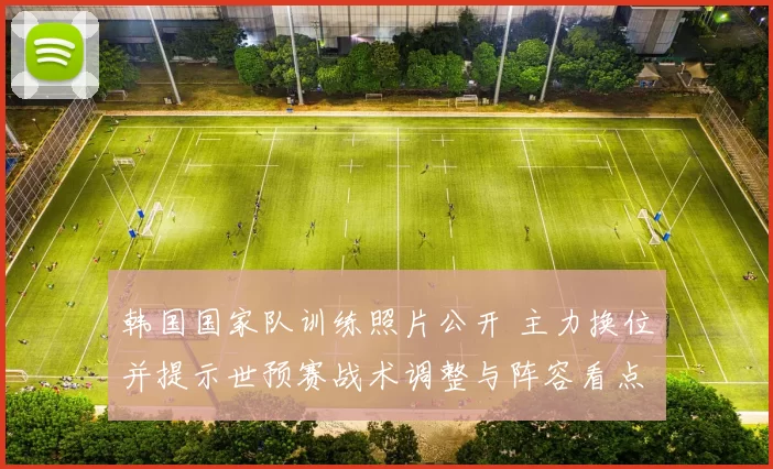 韩国国家队训练照片公开 主力换位并提示世预赛战术调整与阵容看点