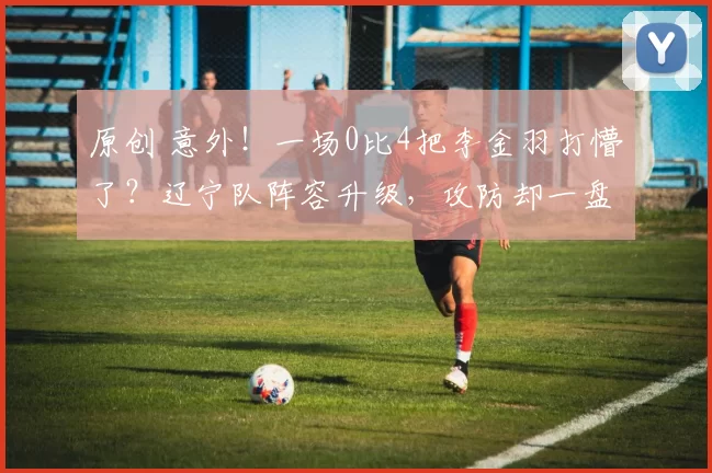 原创 意外！一场0比4把李金羽打懵了？辽宁队阵容升级，攻防却一盘散沙