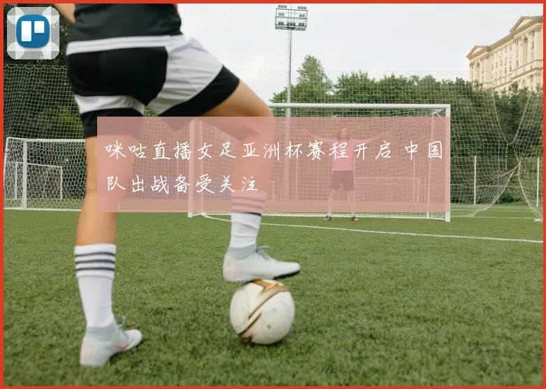 咪咕直播女足亚洲杯赛程开启 中国队出战备受关注
