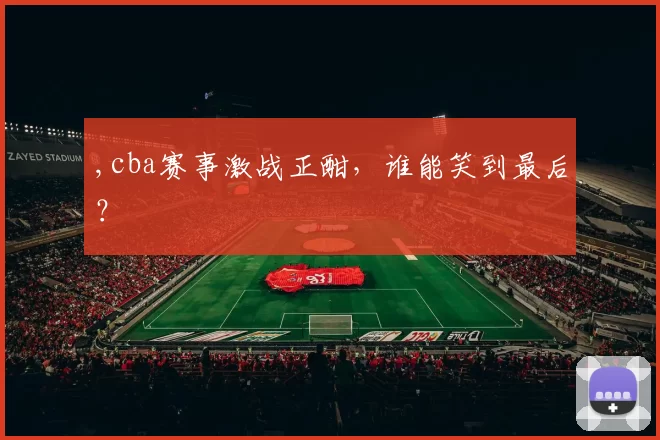 ,cba赛事激战正酣,谁能笑到最后?