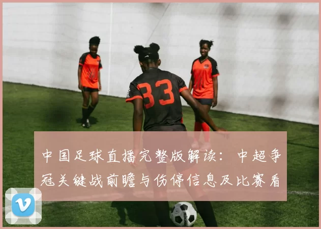 中国足球直播完整版解读:中超争冠关键战前瞻与伤停信息及比赛看点