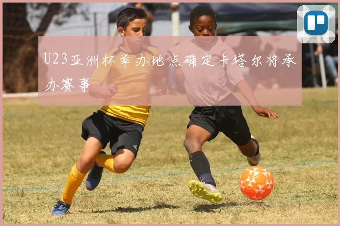 U23亚洲杯举办地点确定卡塔尔将承办赛事