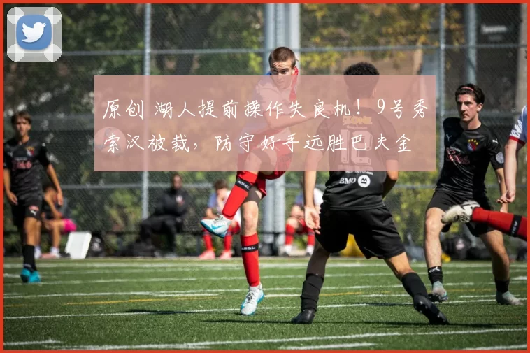 原创 湖人提前操作失良机！9号秀索汉被裁，防守好手远胜巴夫金