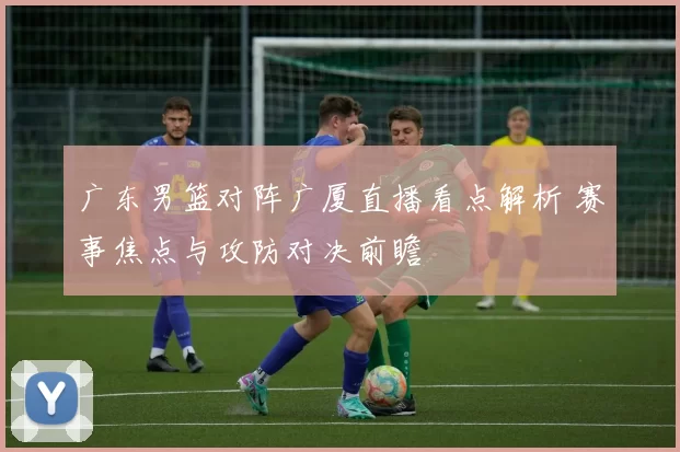 广东男篮对阵广厦直播看点解析 赛事焦点与攻防对决前瞻