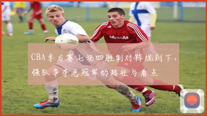 CBA季后赛七场四胜制对阵规则下，强队争夺总冠军的路径与看点