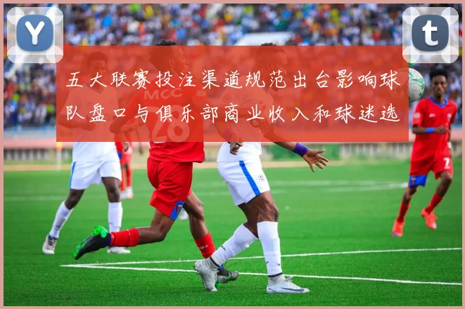 五大联赛投注渠道规范出台影响球队盘口与俱乐部商业收入和球迷选择