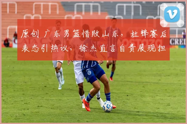 原创 广东男篮惜败山东，杜锋赛后表态引热议，徐杰直言自责展现担当